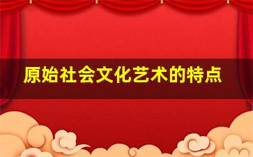 原始社会文化艺术的特点