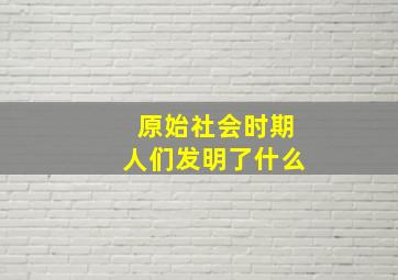 原始社会时期人们发明了什么