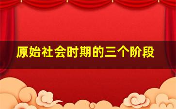 原始社会时期的三个阶段