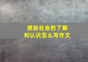 原始社会的了解和认识怎么写作文