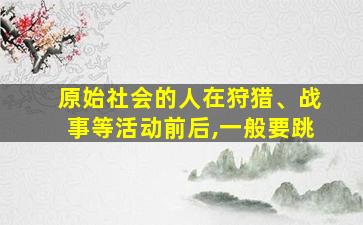 原始社会的人在狩猎、战事等活动前后,一般要跳