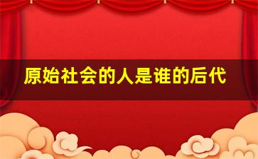 原始社会的人是谁的后代