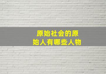 原始社会的原始人有哪些人物