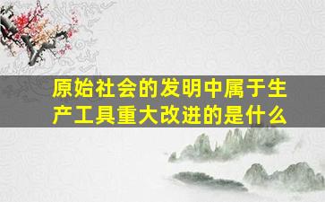 原始社会的发明中属于生产工具重大改进的是什么