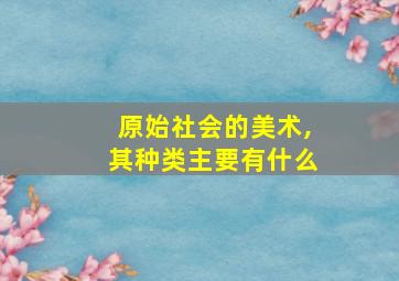 原始社会的美术,其种类主要有什么