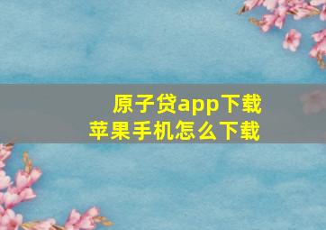 原子贷app下载苹果手机怎么下载