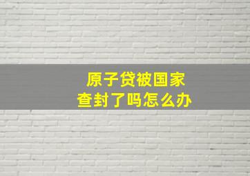 原子贷被国家查封了吗怎么办