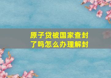 原子贷被国家查封了吗怎么办理解封