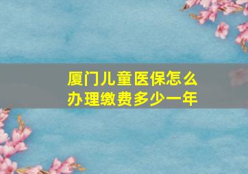 厦门儿童医保怎么办理缴费多少一年