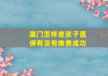 厦门怎样查孩子医保有没有缴费成功