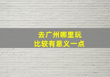 去广州哪里玩比较有意义一点