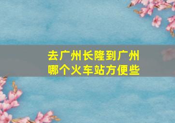 去广州长隆到广州哪个火车站方便些