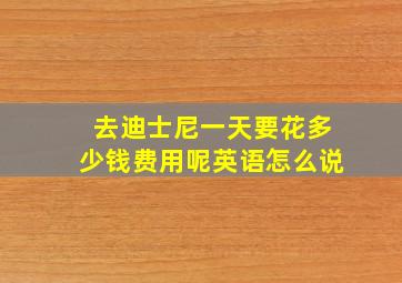 去迪士尼一天要花多少钱费用呢英语怎么说