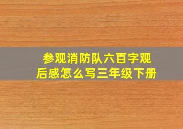 参观消防队六百字观后感怎么写三年级下册