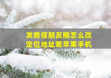 发微信朋友圈怎么改定位地址呢苹果手机