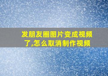 发朋友圈图片变成视频了,怎么取消制作视频