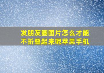 发朋友圈图片怎么才能不折叠起来呢苹果手机