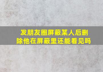 发朋友圈屏蔽某人后删除他在屏蔽里还能看见吗