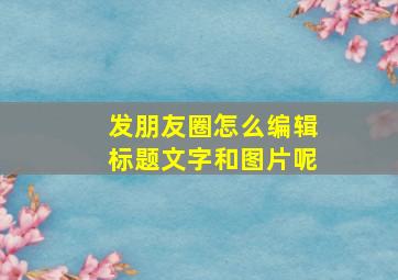 发朋友圈怎么编辑标题文字和图片呢