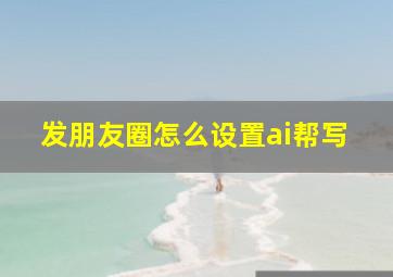 发朋友圈怎么设置ai帮写