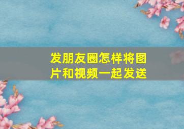 发朋友圈怎样将图片和视频一起发送