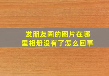 发朋友圈的图片在哪里相册没有了怎么回事