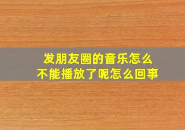 发朋友圈的音乐怎么不能播放了呢怎么回事