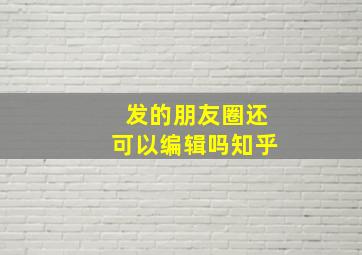 发的朋友圈还可以编辑吗知乎