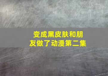 变成黑皮肤和朋友做了动漫第二集