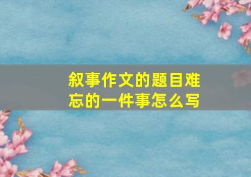 叙事作文的题目难忘的一件事怎么写