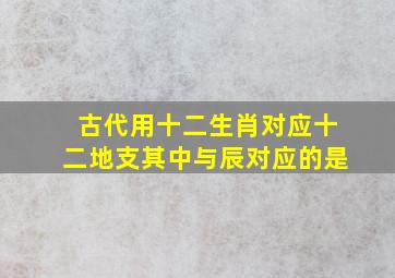 古代用十二生肖对应十二地支其中与辰对应的是