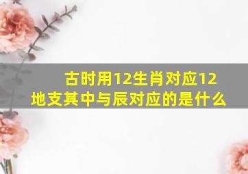 古时用12生肖对应12地支其中与辰对应的是什么