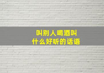 叫别人喝酒叫什么好听的话语