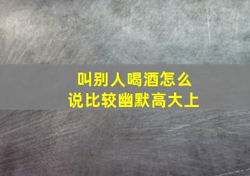 叫别人喝酒怎么说比较幽默高大上