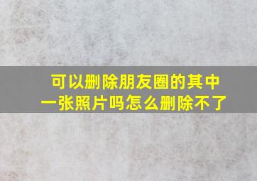 可以删除朋友圈的其中一张照片吗怎么删除不了