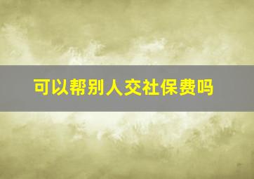 可以帮别人交社保费吗