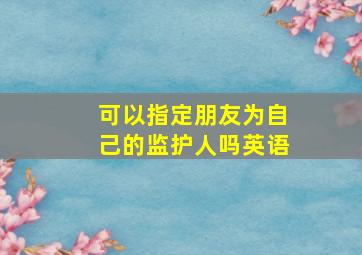 可以指定朋友为自己的监护人吗英语