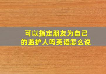 可以指定朋友为自己的监护人吗英语怎么说