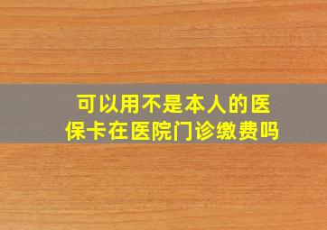 可以用不是本人的医保卡在医院门诊缴费吗