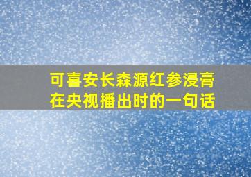 可喜安长森源红参浸膏在央视播出时的一句话