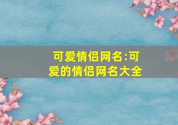 可爱情侣网名:可爱的情侣网名大全