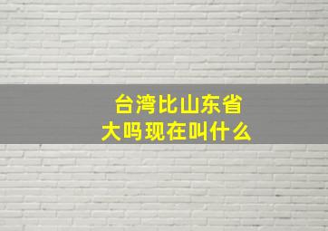 台湾比山东省大吗现在叫什么