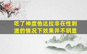 吃了神度他达拉非在性刺激的情况下效果并不明显