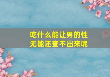 吃什么能让男的性无能还查不出来呢