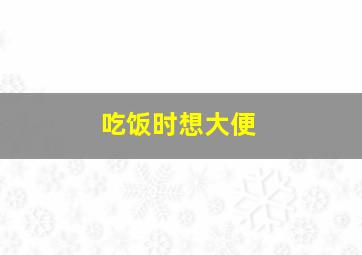 吃饭时想大便