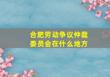 合肥劳动争议仲裁委员会在什么地方