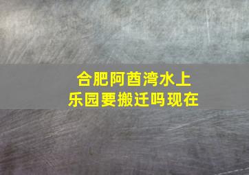 合肥阿酋湾水上乐园要搬迁吗现在