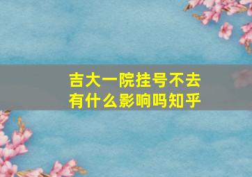 吉大一院挂号不去有什么影响吗知乎