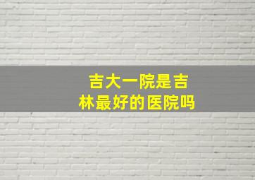 吉大一院是吉林最好的医院吗