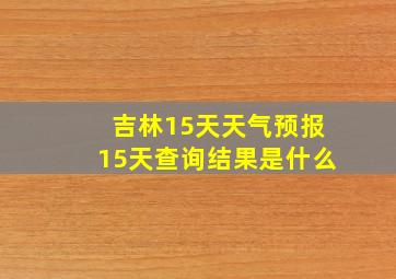 吉林15天天气预报15天查询结果是什么